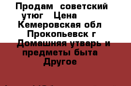 Продам  советский  утюг › Цена ­ 200 - Кемеровская обл., Прокопьевск г. Домашняя утварь и предметы быта » Другое   